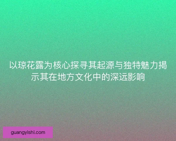 以琼花露为核心探寻其起源与独特魅力揭示其在地方文化中的深远影响