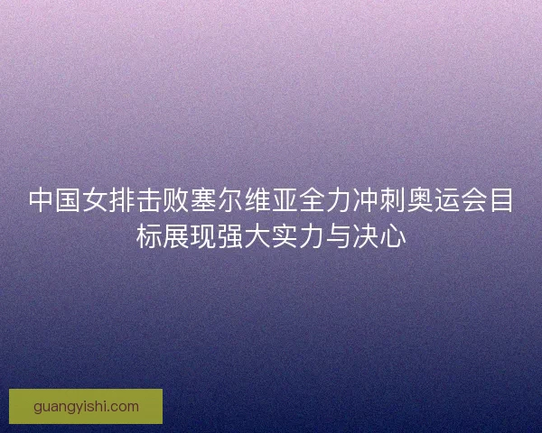 中国女排击败塞尔维亚全力冲刺奥运会目标展现强大实力与决心