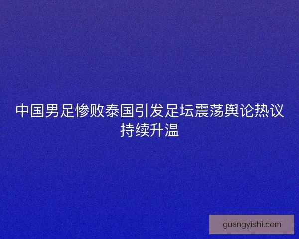 中国男足惨败泰国引发足坛震荡舆论热议持续升温