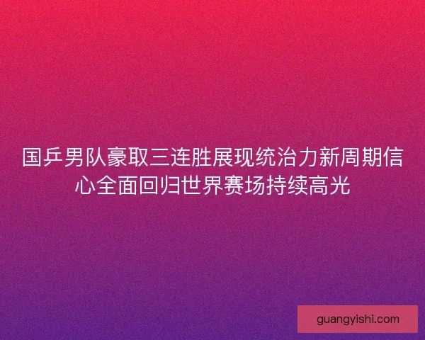 国乒男队豪取三连胜展现统治力新周期信心全面回归世界赛场持续高光