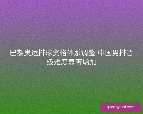 巴黎奥运排球资格体系调整 中国男排晋级难度显著增加